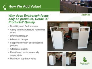 Durability and Performance Ability to remanufacture numerous  times Unlimited lifespan Advanced design Supported by non-obsolescence policies Affordable quality Fiscally and environmentally responsible  Maximum buy-back value Why does Envirotech focus only on premium, Grade ‘A’ Products? Quality. How We Add Value! 