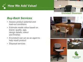 Buy-Back Services Assess product potential and load-out conditions Estimate resale value based on brand, quality, age,  design details, colour  and finishes Envirotech can act as an agent to help resell product Disposal services How We Add Value! 