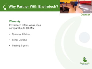 Warranty Envirotech offers warranties comparable to OEM’s: Systems: Lifetime Filing: Lifetime  Seating: 5 years Why Partner With Envirotech? 