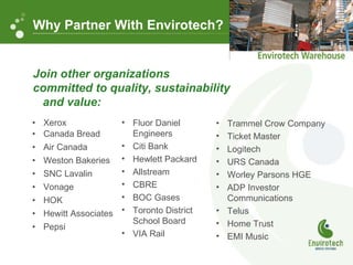 Xerox Canada Bread Air Canada Weston Bakeries SNC Lavalin Vonage HOK Hewitt Associates Pepsi Why Partner With Envirotech? Join other organizations  committed to quality, sustainability  and value: Fluor Daniel Engineers Citi Bank Hewlett Packard Allstream CBRE BOC Gases Toronto District School Board VIA Rail Trammel Crow Company Ticket Master Logitech URS Canada Worley Parsons HGE ADP Investor Communications Telus Home Trust EMI Music 
