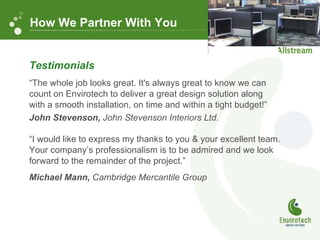 Testimonials “ The whole job looks great. It's always great to know we can  count on Envirotech to deliver a great design solution along  with a smooth installation, on time and within a tight budget!”    John Stevenson,  John Stevenson Interiors Ltd. “ I would like to express my thanks to you & your excellent team. Your company ’ s professionalism is to be admired and we look forward to the remainder of the project.” Michael Mann,  Cambridge Mercantile Group How We Partner With You 