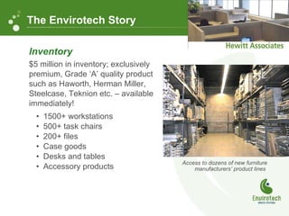 Inventory $5 million in inventory; exclusively premium, Grade ‘A’ quality product such as Haworth, Herman Miller, Steelcase, Teknion etc. – available immediately! 1500+ workstations 500+ task chairs 200+ files Case goods Desks and tables Accessory products Access to dozens of new furniture manufacturers’ product lines The Envirotech Story 