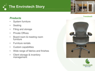 Products System furniture Seating Filing and storage Private Offices Board room & meeting room furniture Furniture rentals Custom capabilities Wide range of fabrics and finishes Client storage & inventory management The Envirotech Story Trendwall 