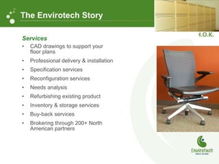 Services CAD drawings to support your floor plans Professional delivery & installation Specification services Reconfiguration services Needs analysis Refurbishing existing product Inventory & storage services Buy-back services Brokering through 200+ North American partners The Envirotech Story 