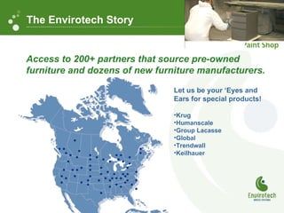 Access to 200+ partners that source pre-owned  furniture and dozens of new furniture manufacturers. Let us be your ‘Eyes and Ears for special products! Krug Humanscale Group Lacasse Global Trendwall Keilhauer The Envirotech Story 
