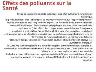 Effets des polluants sur la
Santé
•
le SO2 se transforme en acide sulfurique, avec effet pulmonaire, notamment
bronchique
.
•
les particules fines ; elles se fixent plus ou moins profondément sur l'appareil respiratoire
interne. Leur toxicité est à long terme et dépend : de leur taille, de leur forme et de leur
composition chimique. (hydrocarbures polycycliques absorbés, silice, métaux lourds
toxiques, etc.). Les effets directs apparaissent essentiellement à long terme
•
le polluant primaire NO se fixe sur l'hémoglobine avec effet mutagène. Le NO2 qui
entraîne une baisse des fonctions respiratoires et de la résistance aux infections, il favorise
la synthèse de l'immunoglobuline E, un marqueur de l'allergie
.
•
l'ozone (O3) agit par irritation des muqueuses oculaires et pulmonaires et aggrave les
symptômes allergiques
.
•
le CO se fixe sur l'hémoglobine à la place de l'oxygène, entraînant syncope, asphyxie et
même décès. Annuellement en France, 2 à 300 personnes décèdent d'intoxication massive
à l'oxyde de carbone, le plus souvent à leur domicile
.
•
les hydrocarbures et les composés organiques volatils (COV, précurseurs de l'ozone), ont
une toxicité variable. Le benzène et le formaldéhyde (formol) sont des cancérigènes
reconnus
.
 