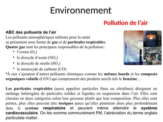 Environnement
Pollution de l’air
ABC des polluants de l’air
Les polluants atmosphériques néfastes pour la santé
se présentent sous forme de gaz et de particules respirables.
Quatre gaz sont les principaux responsables de la pollution :
• l’ozone (O3
)
• le dioxyde d’azote (NO2
)
• le dioxyde de soufre (SO2
)
• le monoxyde de carbone (CO)
•À eux s’ajoutent d’autres polluants chimiques comme les métaux lourds et les composés
organiques volatils (COV) qui comprennent des produits nocifs tels le benzène…
Les particules respirables (aussi appelées particules fines ou ultrafines) désignent un
mélange hétérogène de particules solides et liquides en suspension dans l’air. Elles sont
classées en deux catégories selon leur grosseur plutôt que leur composition. Plus elles sont
petites, plus elles peuvent être toxiques parce qu’elles pénètrent alors plus profondément
dans le système respiratoire et peuvent même atteindre le système
cardiovasculaire. On les nomme communément PM, l’abréviation du terme anglais
particulate matter.
 