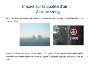 Impact sur la qualité d’air :
Alarme smog
!
•
Particules fines produites par le trafic et la combustion restent près de la surface: le
“smog d’hiver
”
•
Limite de vitesse pendant certains jours où la norme de poussière fine est dépassée
•
Selon la VMM le seuil pour PM10 de 50 µg/m³ a déjà été dépassé plus de 35 fois en
1 an
 
