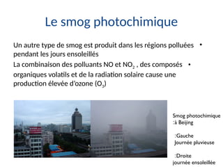 Le smog photochimique
•
Un autre type de smog est produit dans les régions polluées
pendant les jours ensoleillés
•
La combinaison des polluants NO et NO2 , des composés
organiques volatils et de la radiation solaire cause une
production élevée d’ozone (O3)
Smog photochimique
à Beijing
:
Gauche
:
Journée pluvieuse
Droite
:
journée ensoleillée
 