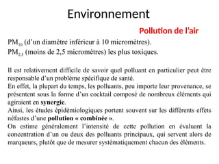 Environnement
Pollution de l’air
PM10 (d’un diamètre inférieur à 10 micromètres).
PM2,5 (moins de 2,5 micromètres) les plus toxiques.
Il est relativement difficile de savoir quel polluant en particulier peut être
responsable d’un problème spécifique de santé.
En effet, la plupart du temps, les polluants, peu importe leur provenance, se
présentent sous la forme d’un cocktail composé de nombreux éléments qui
agiraient en synergie.
Ainsi, les études épidémiologiques portent souvent sur les différents effets
néfastes d’une pollution « combinée ».
On estime généralement l’intensité de cette pollution en évaluant la
concentration d’un ou deux des polluants principaux, qui servent alors de
marqueurs, plutôt que de mesurer systématiquement chacun des éléments.
 