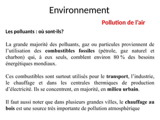 Environnement
Pollution de l’air
Les polluants : où sont-ils?
La grande majorité des polluants, gaz ou particules proviennent de
l’utilisation des combustibles fossiles (pétrole, gaz naturel et
charbon) qui, à eux seuls, comblent environ 80 % des besoins
énergétiques mondiaux.
Ces combustibles sont surtout utilisés pour le transport, l’industrie,
le chauffage et dans les centrales thermiques de production
d’électricité. Ils se concentrent, en majorité, en milieu urbain.
Il faut aussi noter que dans plusieurs grandes villes, le chauffage au
bois est une source très importante de pollution atmosphérique.
 
