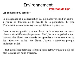 Environnement
Pollution de l’air
Les polluants : où sont-ils?
La provenance et la concentration des polluants varient d’un endroit
à l’autre en fonction de la densité de la population, du type
d’industries, des normes environnementales en vigueur, etc.
Dans un même quartier et selon l’heure ou la saison, on peut aussi
observer des différences importantes. Ainsi, les taux de pollution sont
souvent plus élevés aux abords des grandes artères routières ou
des industries, et les taux élevés d’ozone s’observent presque
seulement en été.
Il faut aussi se rappeler que l’ozone peut se retrouver jusqu’à 800 km
plus loin que son point d’origine.
 