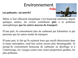 Environnement
Pollution de l’air
Les polluants : où sont-ils?
Même si leur efficacité énergétique s’est beaucoup améliorée depuis
quelques années, les avions contribuent plus à la pollution
atmosphérique que les autres moyens de transport.
D’une part, ils consomment plus de carburant par kilomètres et par
personne que les autres modes de transport.
D’autre part, le fait qu’ils rejettent leurs gaz nocifs directement dans
la haute atmosphère, rend leur action encore plus dommageable. Et
puisqu’ils consomment beaucoup de carburant au décollage et à
l’atterrissage, les voyages courts sont, toutes proportions gardées, les
plus polluants.
 