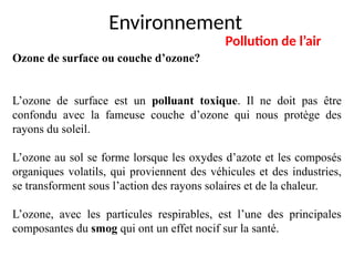 Environnement
Pollution de l’air
Ozone de surface ou couche d’ozone?
L’ozone de surface est un polluant toxique. Il ne doit pas être
confondu avec la fameuse couche d’ozone qui nous protège des
rayons du soleil.
L’ozone au sol se forme lorsque les oxydes d’azote et les composés
organiques volatils, qui proviennent des véhicules et des industries,
se transforment sous l’action des rayons solaires et de la chaleur.
L’ozone, avec les particules respirables, est l’une des principales
composantes du smog qui ont un effet nocif sur la santé.
 