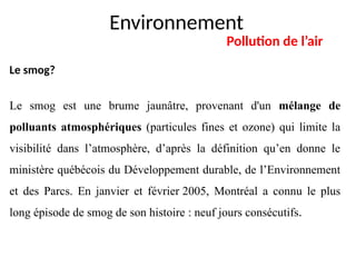 Environnement
Pollution de l’air
Le smog?
Le smog est une brume jaunâtre, provenant d'un mélange de
polluants atmosphériques (particules fines et ozone) qui limite la
visibilité dans l’atmosphère, d’après la définition qu’en donne le
ministère québécois du Développement durable, de l’Environnement
et des Parcs. En janvier et février 2005, Montréal a connu le plus
long épisode de smog de son histoire : neuf jours consécutifs.
 