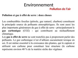 Environnement
Pollution de l’air
Pollution et gaz à effet de serre : deux choses
Les combustibles fossiles (pétrole, gaz naturel, charbon) constituent
la principale source de polluants atmosphériques. Ils sont aussi les
plus importants générateurs de gaz à effet de serre - principalement le
gaz carbonique (CO2) - qui contribuent au réchauffement
climatique.
Les gaz à effet de serre ne sont toutefois pas à proprement parler des
polluants. Le gaz carbonique n’est d’ailleurs aucunement toxique en
soi. Il est même essentiel à la croissance des plantes, qui le captent et
utilisent son carbone pour constituer leur structure (le carbone
représente environ 40 % de la matière sèche des végétaux).
 