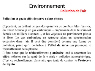 Environnement
Pollution de l’air
Pollution et gaz à effet de serre : deux choses
Cependant, en brûlant de grandes quantités de combustibles fossiles,
on libère beaucoup de gaz carbonique – emprisonné dans le sous-sol
depuis des milliers d’années -, et les végétaux ne parviennent plus à
le fixer. Le gaz carbonique se retrouve alors en concentration
excessive dans l’air. Il peut être considéré comme une forme de
pollution, parce qu’il contribue à l’effet de serre qui provoque le
réchauffement de la planète.
Il faut noter que le réchauffement planétaire tend à accentuer les
effets néfastes sur la santé de la « vraie » pollution atmosphérique.
C’est ce réchauffement planétaire que tente de contrer le Protocole
de Kyoto
 