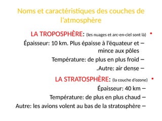 Noms et caractéristiques des couches de
l’atmosphère
•
LA TROPOSPHÈRE: (les nuages et arc-en-ciel sont là)
–
Épaisseur: 10 km. Plus épaisse à l’équateur et
mince aux pôles
–
Température: de plus en plus froid
–
Autre: air dense
.
•
LA STRATOSPHÈRE: (la couche d’ozone)
–
Épaisseur: 40 km
–
Température: de plus en plus chaud
–
Autre: les avions volent au bas de la stratosphère
 