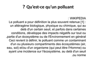 WIKIPEDIA
:
Le polluant a pour définition la plus souvent retenue [1] :
un altéragène biologique, physique ou chimique, qui au
delà d'un certain seuil, et parfois dans certaines
conditions, développe des impacts négatifs sur tout ou
partie d'un écosystème ou de l'Environnement en général
.
Ceci revient à définir, le polluant comme un contaminant
d'un ou plusieurs compartiments des écosystèmes (air,
eau, sol) et/ou d'un organisme (qui peut être l'Homme) ou
ayant une incidence sur l'écosystème, au delà d'un seuil
ou norme
.
Qu’est-ce qu’un polluant
?
 