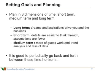 VentureBean Consulting Private Limited
Setting Goals and Planning
• Plan in 3 dimensions of time: short term,
medium term and long term
– Long term: dreams and aspirations drive you and the
business
– Short term: details are easier to think through,
assumptions are fewer
– Medium term : more of guess work and trend
analysis and less of data
• It is good to periodically go back and forth
between these time horizons...
12
 