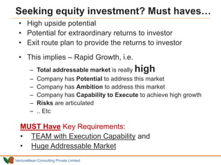 VentureBean Consulting Private Limited
Seeking equity investment? Must haves…
• High upside potential
• Potential for extraordinary returns to investor
• Exit route plan to provide the returns to investor
• This implies – Rapid Growth, i.e.
– Total addressable market is really high
– Company has Potential to address this market
– Company has Ambition to address this market
– Company has Capability to Execute to achieve high growth
– Risks are articulated
– .. Etc
MUST Have Key Requirements:
• TEAM with Execution Capability and
• Huge Addressable Market
 