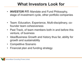 VentureBean Consulting Private Limited
What Investors Look for
• INVESTOR FIT: Mandate and Fund Philosophy,
stage of investment cycle, other portfolio companies
• Team: Education, Experience, Multi-disciplinary, co-
founder team cohesiveness
• Past Track, of team members both in and before this
venture, of business
• Idea/Business Growth and history thus far, ability for
growth and sustainability
• Competitive Scenario
• Financial plan and funding strategy
 