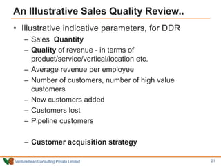 VentureBean Consulting Private Limited
An Illustrative Sales Quality Review..
• Illustrative indicative parameters, for DDR
– Sales Quantity
– Quality of revenue - in terms of
product/service/vertical/location etc.
– Average revenue per employee
– Number of customers, number of high value
customers
– New customers added
– Customers lost
– Pipeline customers
– Customer acquisition strategy
21
 
