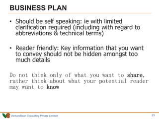 VentureBean Consulting Private Limited
BUSINESS PLAN
• Should be self speaking: ie with limited
clarification required (including with regard to
abbreviations & technical terms)
• Reader friendly: Key information that you want
to convey should not be hidden amongst too
much details
Do not think only of what you want to share,
rather think about what your potential reader
may want to know
23
 