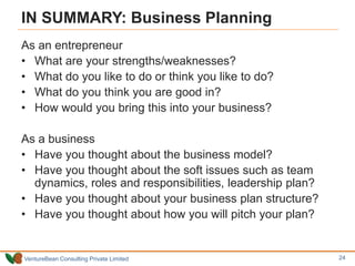 VentureBean Consulting Private Limited
IN SUMMARY: Business Planning
As an entrepreneur
• What are your strengths/weaknesses?
• What do you like to do or think you like to do?
• What do you think you are good in?
• How would you bring this into your business?
As a business
• Have you thought about the business model?
• Have you thought about the soft issues such as team
dynamics, roles and responsibilities, leadership plan?
• Have you thought about your business plan structure?
• Have you thought about how you will pitch your plan?
24
 