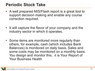 VentureBean Consulting Private Limited
Periodic Stock Take
• A well prepared MIS/Flash report is a great tool to
support decision making and enable any course
correction required.
• It will capture the flavor of your company and the
industry sector in which it operates.
• Some items are monitored more regularly than
others, for example, cash (which includes Bank
Balances) is monitored on daily basis. Sales and
some costs may be monitored on a monthly basis.
You design and monitor this.. it is Your Report of
Your Business Health
28
 