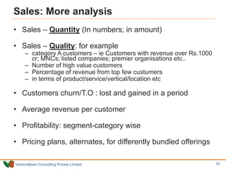 VentureBean Consulting Private Limited
Sales: More analysis
• Sales – Quantity (In numbers; in amount)
• Sales – Quality: for example
– category A customers – ie Customers with revenue over Rs.1000
cr; MNCs; listed companies; premier organisations etc..
– Number of high value customers
– Percentage of revenue from top few custumers
– in terms of product/service/vertical/location etc
• Customers churn/T.O : lost and gained in a period
• Average revenue per customer
• Profitability: segment-category wise
• Pricing plans, alternates, for differently bundled offerings
33
 