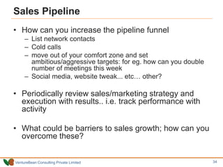 VentureBean Consulting Private Limited
Sales Pipeline
• How can you increase the pipeline funnel
– List network contacts
– Cold calls
– move out of your comfort zone and set
ambitious/aggressive targets: for eg. how can you double
number of meetings this week
– Social media, website tweak... etc… other?
• Periodically review sales/marketing strategy and
execution with results.. i.e. track performance with
activity
• What could be barriers to sales growth; how can you
overcome these?
34
 