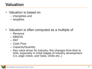 VentureBean Consulting Private Limited
Valuation
• Valuation is based on
– intangibles and
– tangibles
• Valuation is often computed as a multiple of
– Revenue
– EBIDTA
– PAT
– Cash Flow
– Capacity/Quantity
– Key value driver for industry; this changes from time to
time; especially in initial stages of industry development
(i.e. page views; user base, clicks etc..)
37
 
