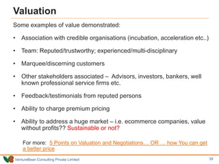 VentureBean Consulting Private Limited
Valuation
Some examples of value demonstrated:
• Association with credible organisations (incubation, acceleration etc..)
• Team: Reputed/trustworthy; experienced/multi-disciplinary
• Marquee/discerning customers
• Other stakeholders associated – Advisors, investors, bankers, well
known professional service firms etc.
• Feedback/testimonials from reputed persons
• Ability to charge premium pricing
• Ability to address a huge market – i.e. ecommerce companies, value
without profits?? Sustainable or not?
For more: 5 Points on Valuation and Negotiations… OR … how You can get
a better price
39
 