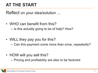 VentureBean Consulting Private Limited
AT THE START
Reflect on your idea/solution …
• WHO can benefit from this?
– Is this actually going to be of help? How?
• WILL they pay you for this?
– Can this payment come more than once, repeatedly?
• HOW will you sell this?
– Pricing and profitability are also to be factored.
4
 