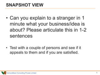 VentureBean Consulting Private Limited
SNAPSHOT VIEW
• Can you explain to a stranger in 1
minute what your business/idea is
about? Please articulate this in 1-2
sentences
• Test with a couple of persons and see if it
appeals to them and if you are satisfied.
5
 