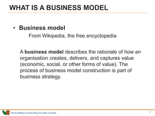 VentureBean Consulting Private Limited
WHAT IS A BUSINESS MODEL
• Business model
From Wikipedia, the free encyclopedia
A business model describes the rationale of how an
organisation creates, delivers, and captures value
(economic, social, or other forms of value). The
process of business model construction is part of
business strategy.
7
 