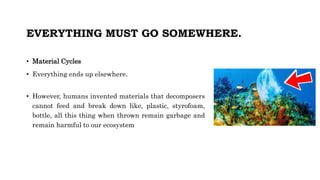 EVERYTHING MUST GO SOMEWHERE.
• Material Cycles
• Everything ends up elsewhere.
• However, humans invented materials that decomposers
cannot feed and break down like, plastic, styrofoam,
bottle, all this thing when thrown remain garbage and
remain harmful to our ecosystem
 