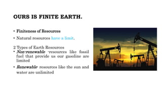 OURS IS FINITE EARTH.
• Finiteness of Resources
• Natural resources have a limit.
2 Types of Earth Resources
• Non-renewable -resources like fossil
fuel that provide us our gasoline are
limited
• Renewable- resources like the sun and
water are unlimited
 