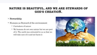 NATURE IS BEAUTIFUL, AND WE ARE STEWARDS OF
GOD'S CREATION.
• Stewardship
• Humans as Steward of the environment
• Caretakers of nature
• We humans do not own nature but we are part
of it. The earth was entrusted to us so that we
will take care of it and not harm it
 