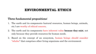 ENVIRONMENTAL ETHICS
Three fundamental propositions:
1. The earth and its components (natural resources, human beings, animals,
etc.) are worthy of ethical concern.
2. The earth and its components have inherent value because they exist, not
only because they provide resources for human needs.
3. Based on the concept of an ecosystem, human beings should consider
“wholes” that comprises other living organisms and the environment
 