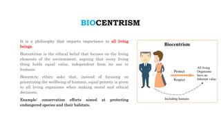 BIOCENTRISM
It is a philosophy that imparts importance to all living
beings.
Biocentrism is the ethical belief that focuses on the living
elements of the environment, arguing that every living
thing holds equal value, independent from its use to
humans.
Biocentric ethics asks that, instead of focusing on
prioritizing the wellbeing of humans, equal priority is given
to all living organisms when making moral and ethical
decisions.
Example: conservation efforts aimed at protecting
endangered species and their habitats.
 