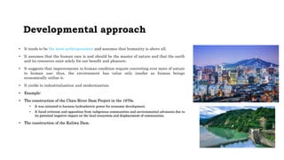 Developmental approach
• It tends to be the most anthropocentric and assumes that humanity is above all.
• It assumes that the human race is and should be the master of nature and that the earth
and its resources exist solely for our benefit and pleasure.
• It suggests that improvements in human condition require converting ever more of nature
to human use; thus, the environment has value only insofar as human beings
economically utilize it.
• It yields to industrialization and modernization.
• Example:
• The construction of the Chico River Dam Project in the 1970s.
• It was initiated to harness hydroelectric power for economic development.
• It faced criticism and opposition from indigenous communities and environmental advocates due to
its potential negative impact on the local ecosystem and displacement of communities.
• The construction of the Kaliwa Dam.
 