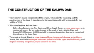 THE CONSTRUCTION OF THE KALIWA DAM.
• There are two major components of the project, which are the tunneling and the
construction of the dam. It has started with tunneling and it will be complete by the
middle of 2026.
• Who benefits from Kaliwa Dam?
• Kaliwa Dam Project or the New Centennial Water Supply Project is a new water source to be
constructed to meet the increasing demand of the people of Metro Manila, Rizal and
Quezon (17.46M people o 3.49M household) by constructing another dam and to reduce total
dependence on the Angat Dam.
• The construction of this dam cause irreversible environmental damage to the Sierra
Madre, but it will also endanger numerous endemic wildlife, upset the biodiversity, and
displace so many indigenous people native to the area.
 
