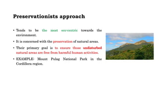 Preservationists approach
• Tends to be the most eco-centric towards the
environment.
• It is concerned with the preservation of natural areas.
• Their primary goal is to ensure those undisturbed
natural areas are free from harmful human activities.
• EXAMPLE: Mount Pulag National Park in the
Cordillera region.
 