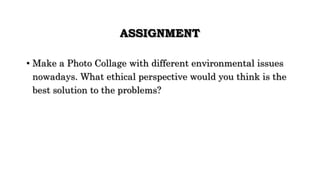 ASSIGNMENT
• Make a Photo Collage with different environmental issues
nowadays. What ethical perspective would you think is the
best solution to the problems?
 