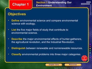 Section 1 Understanding Our
   Chapter 1              Environment


Objectives
• Define environmental science and compare environmental
  science with ecology.

• List the five major fields of study that contribute to
  environmental science.

• Describe the major environmental effects of hunter-gatherers,
  the agricultural revolution, and the Industrial Revolution.

• Distinguish between renewable and nonrenewable resources.

• Classify environmental problems into three major categories.


                                     Chapter menu                          Resources

                                           Copyright © by Holt, Rinehart and Winston. All rights reserved.
 