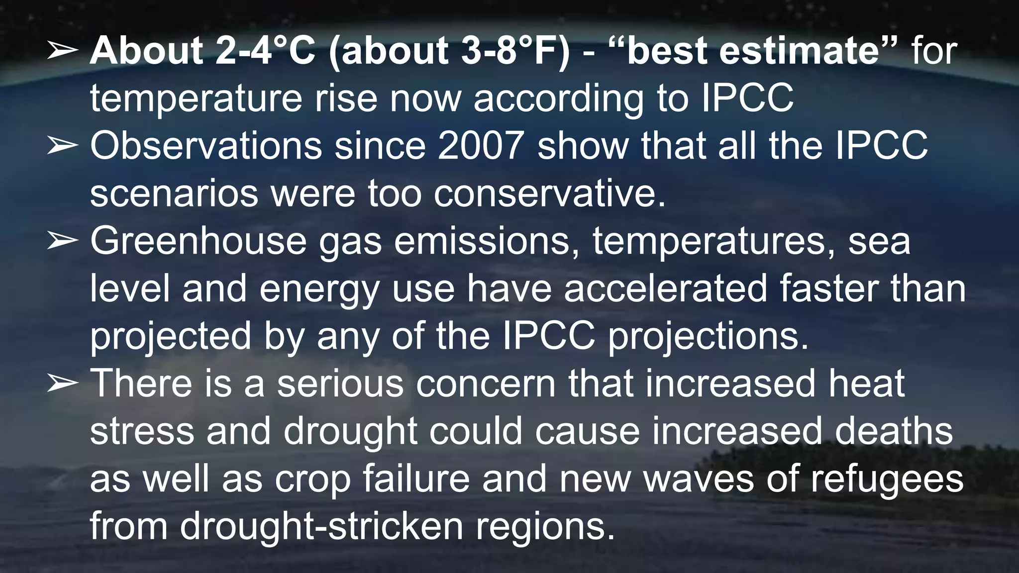 ➢ About 2-4°C (about 3-8°F) - “best estimate” for
temperature rise now according to IPCC
➢ Observations since 2007 show that all the IPCC
scenarios were too conservative.
➢ Greenhouse gas emissions, temperatures, sea
level and energy use have accelerated faster than
projected by any of the IPCC projections.
➢ There is a serious concern that increased heat
stress and drought could cause increased deaths
as well as crop failure and new waves of refugees
from drought-stricken regions.
 