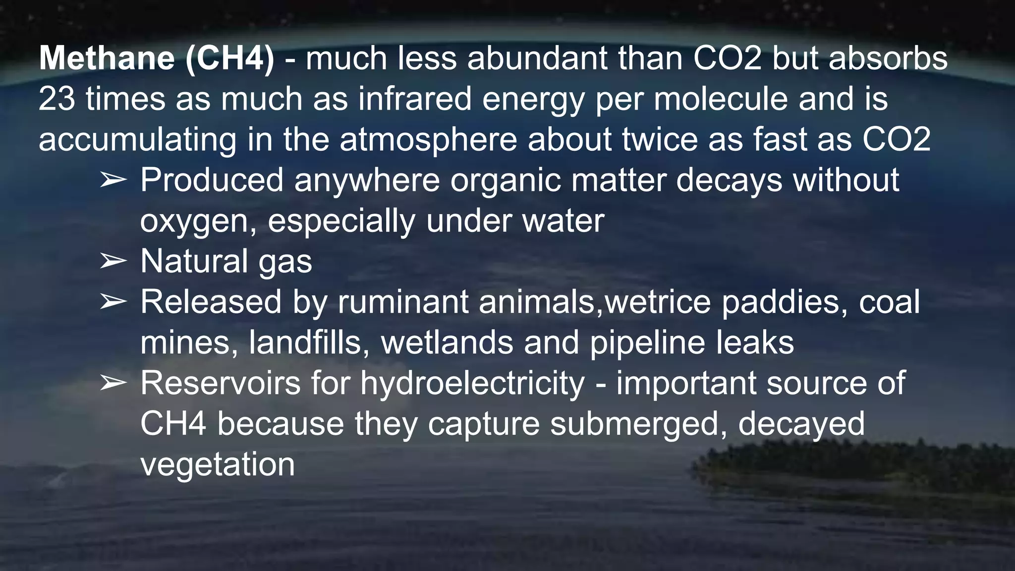 Methane (CH4) - much less abundant than CO2 but absorbs
23 times as much as infrared energy per molecule and is
accumulating in the atmosphere about twice as fast as CO2
➢ Produced anywhere organic matter decays without
oxygen, especially under water
➢ Natural gas
➢ Released by ruminant animals,wetrice paddies, coal
mines, landfills, wetlands and pipeline leaks
➢ Reservoirs for hydroelectricity - important source of
CH4 because they capture submerged, decayed
vegetation
 