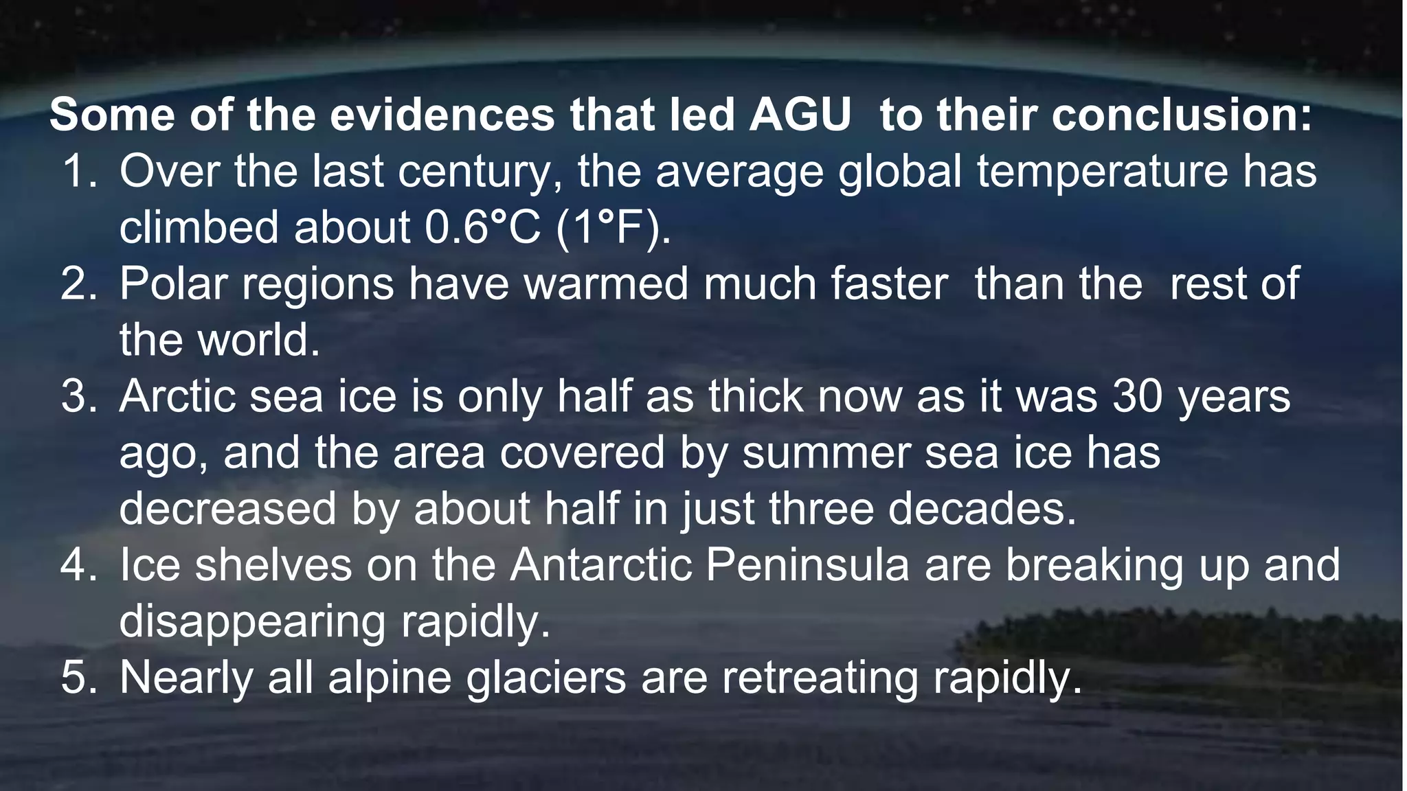 Some of the evidences that led AGU to their conclusion:
1. Over the last century, the average global temperature has
climbed about 0.6°C (1°F).
2. Polar regions have warmed much faster than the rest of
the world.
3. Arctic sea ice is only half as thick now as it was 30 years
ago, and the area covered by summer sea ice has
decreased by about half in just three decades.
4. Ice shelves on the Antarctic Peninsula are breaking up and
disappearing rapidly.
5. Nearly all alpine glaciers are retreating rapidly.
 
